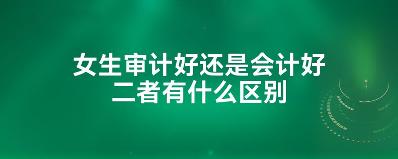 女生學(xué)審計(jì)好還是會(huì)計(jì)好？-圖1