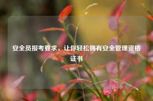 安全員報考要求，讓你輕松擁有安全管理資格證書-圖1