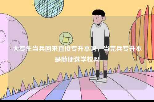 大專生當兵回來直接專升本嗎，當完兵專升本是隨便選學校嗎-圖1