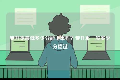 專升本最低多少分能上本科？專升本一般多少分穩(wěn)過(guò)-圖1