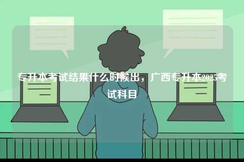 專升本考試結果什么時候出，廣西專升本2025考試科目-圖1
