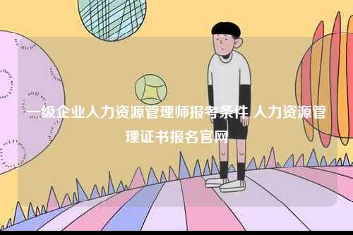 一級企業(yè)人力資源管理師報考條件 人力資源管理證書報名官網-圖1
