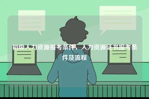 初級人力資源報考條件，人力資源證書報考條件及流程-圖1
