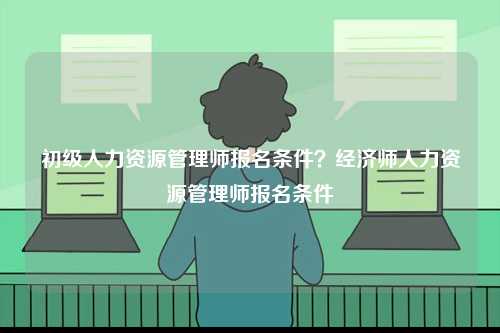 初級人力資源管理師報名條件？經(jīng)濟(jì)師人力資源管理師報名條件-圖1