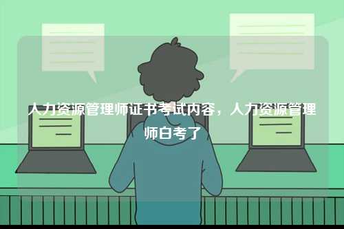 人力資源管理師證書考試內(nèi)容，人力資源管理師白考了-圖1