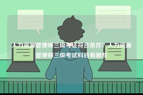 人力資源管理師三級考證符合條件？人力資源管理師三級考試科目有哪些-圖1