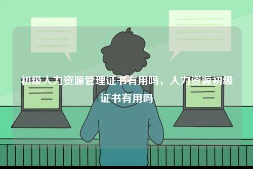 初級(jí)人力資源管理證書有用嗎，人力資源初級(jí)證書有用嗎-圖1