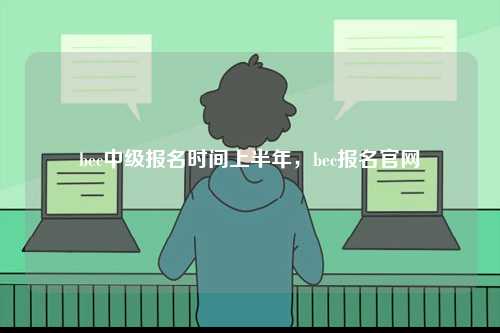 bec中級(jí)報(bào)名時(shí)間上半年，bec報(bào)名官網(wǎng)-圖1