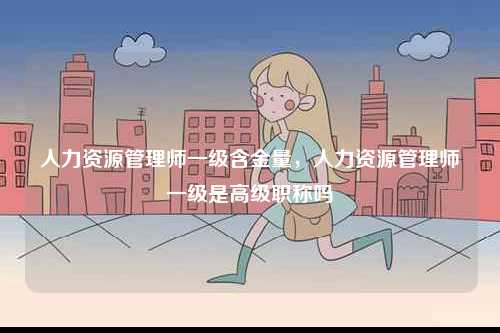 人力資源管理師一級含金量，人力資源管理師一級是高級職稱嗎-圖1