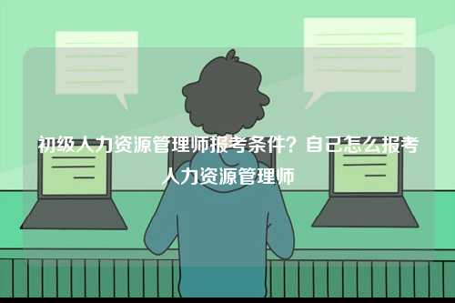 初級(jí)人力資源管理師報(bào)考條件？自己怎么報(bào)考人力資源管理師-圖1