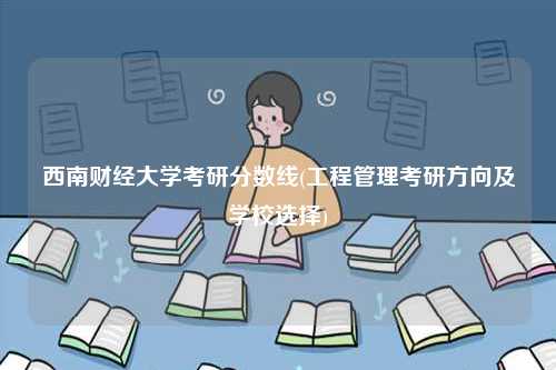 西南財(cái)經(jīng)大學(xué)考研分?jǐn)?shù)線(工程管理考研方向及學(xué)校選擇)-圖1