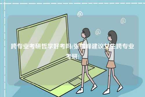 跨專業(yè)考研哲學(xué)好考嗎(張雪峰建議女生跨專業(yè)考研)-圖1