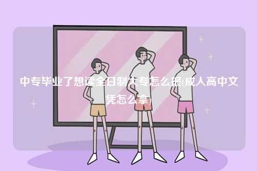 中專畢業了想讀全日制大專怎么報(成人高中文憑怎么拿)-圖1