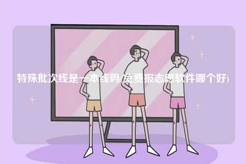 特殊批次線是一本線嗎(免費報志愿軟件哪個好)-圖1