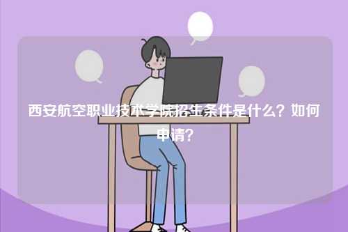 西安航空職業(yè)技術(shù)學(xué)院招生條件是什么？如何申請(qǐng)？-圖1