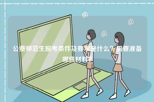 公費師范生報考條件及要求是什么？需要準備哪些材料？-圖1